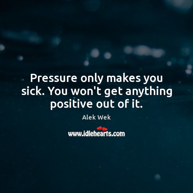 Pressure only makes you sick. You won’t get anything positive out of it. Image