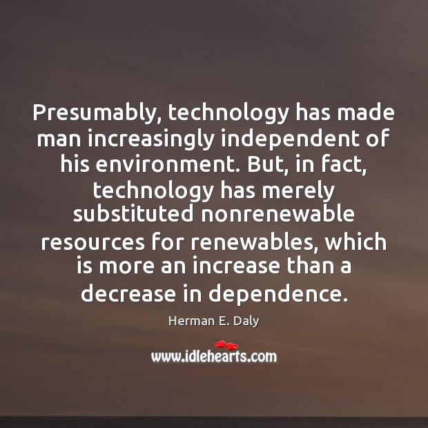 Presumably, technology has made man increasingly independent of his environment. But, in Herman E. Daly Picture Quote