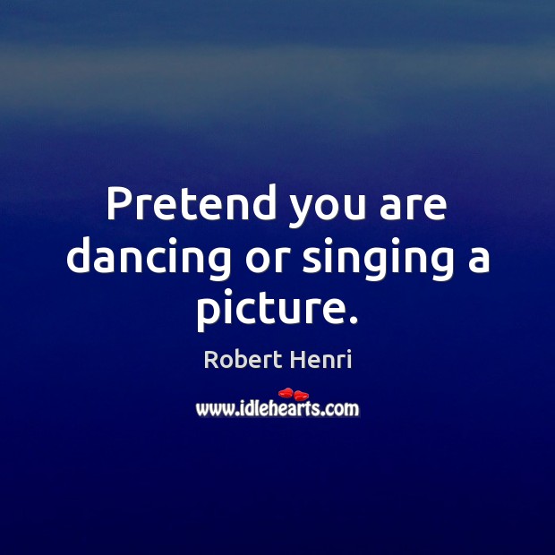 Pretend you are dancing or singing a picture. Robert Henri Picture Quote