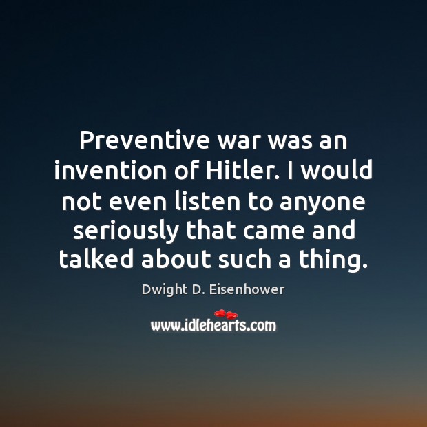 Preventive war was an invention of Hitler. I would not even listen Dwight D. Eisenhower Picture Quote