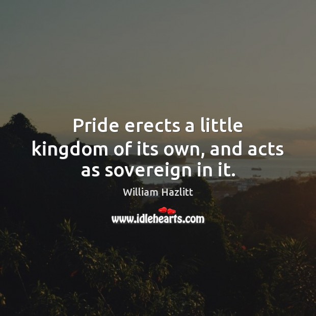 Pride erects a little kingdom of its own, and acts as sovereign in it. William Hazlitt Picture Quote