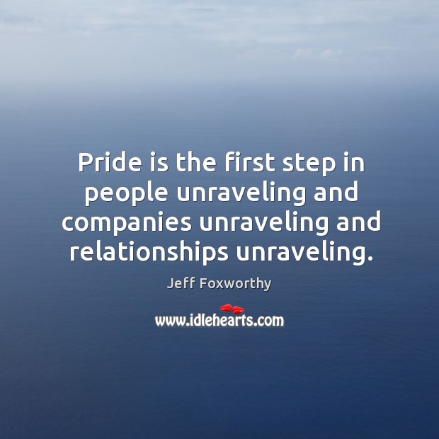 Pride is the first step in people unraveling and companies unraveling and relationships unraveling. Jeff Foxworthy Picture Quote