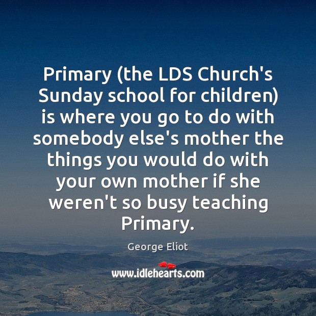 Primary (the LDS Church’s Sunday school for children) is where you go George Eliot Picture Quote