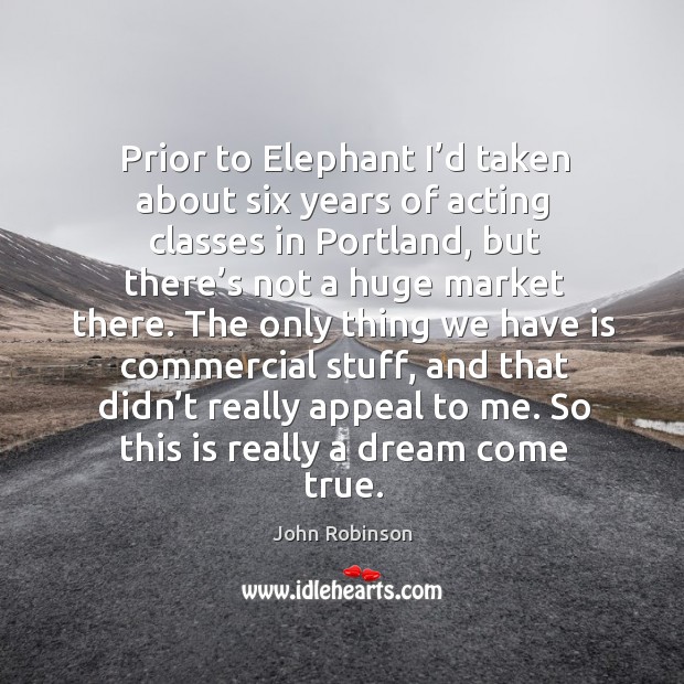 Prior to elephant I’d taken about six years of acting classes in portland, but there’s not a huge market there. John Robinson Picture Quote