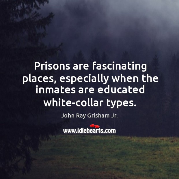 Prisons are fascinating places, especially when the inmates are educated white-collar types. John Ray Grisham Jr. Picture Quote