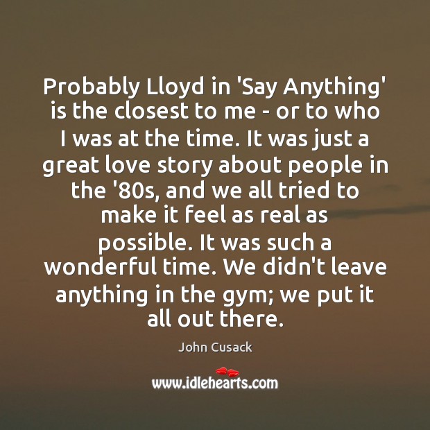 Probably Lloyd in ‘Say Anything’ is the closest to me – or John Cusack Picture Quote
