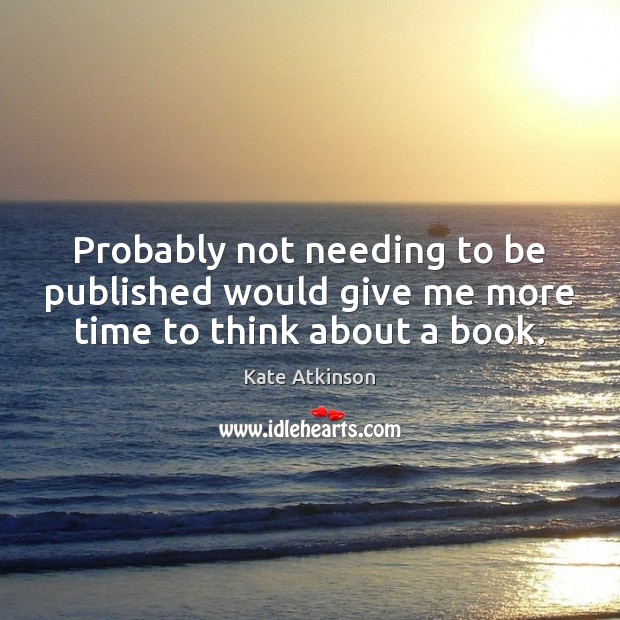Probably not needing to be published would give me more time to think about a book. Kate Atkinson Picture Quote