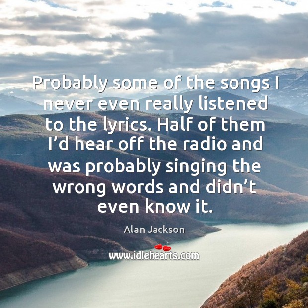 Probably some of the songs I never even really listened to the lyrics. Alan Jackson Picture Quote