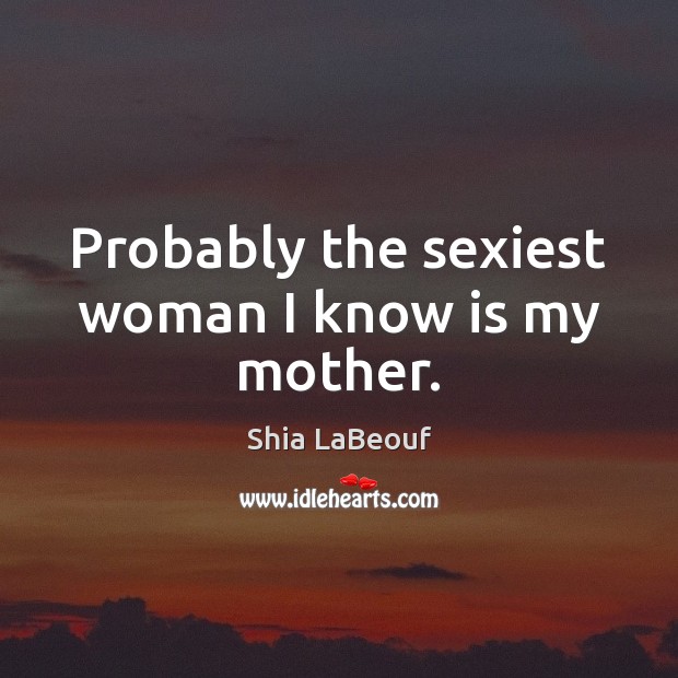 Probably the sexiest woman I know is my mother. Shia LaBeouf Picture Quote