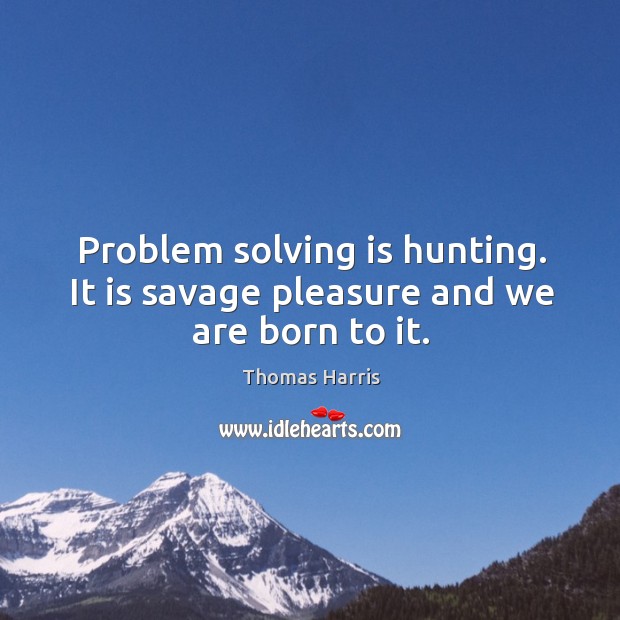 Problem solving is hunting. It is savage pleasure and we are born to it. Image