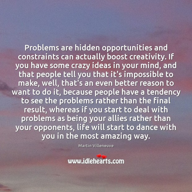 Problems are hidden opportunities and constraints can actually boost creativity. If you 