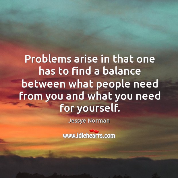 Problems arise in that one has to find a balance between what people need from you and what you need for yourself. Jessye Norman Picture Quote