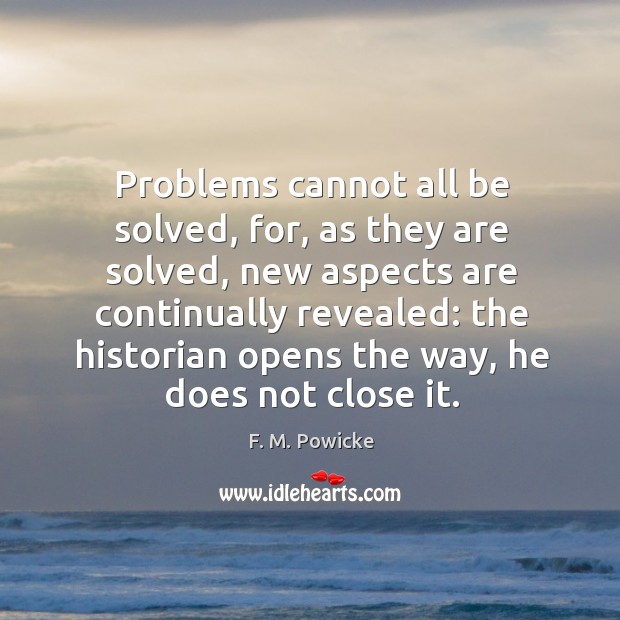 Problems cannot all be solved, for, as they are solved, new aspects F. M. Powicke Picture Quote