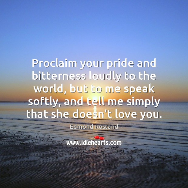Proclaim your pride and bitterness loudly to the world, but to me 
