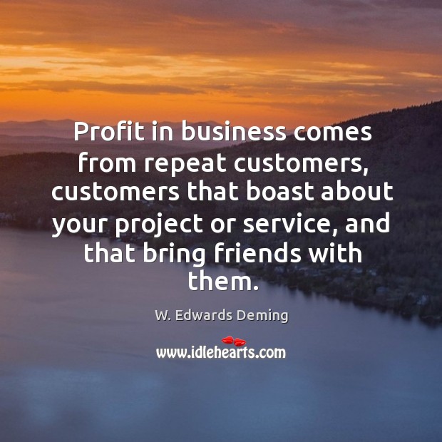 Profit in business comes from repeat customers, customers that boast about your project or service W. Edwards Deming Picture Quote