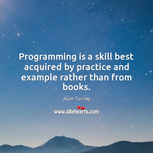 Programming is a skill best acquired by practice and example rather than from books. Alan Turing Picture Quote