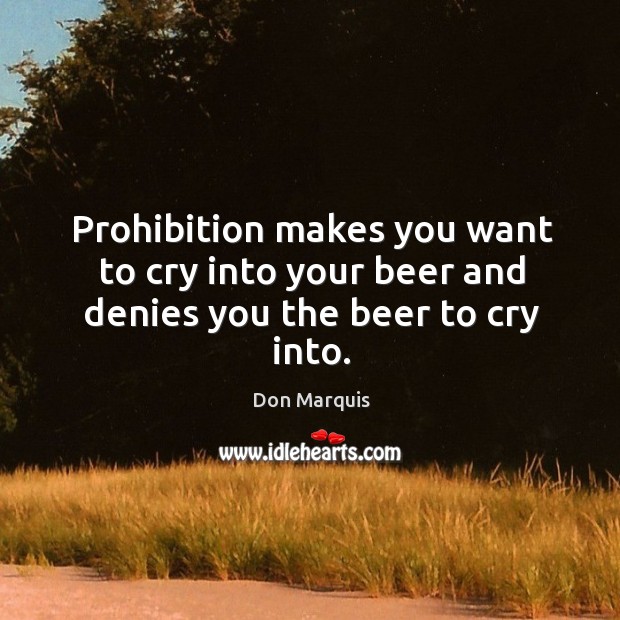 Prohibition makes you want to cry into your beer and denies you the beer to cry into. Don Marquis Picture Quote