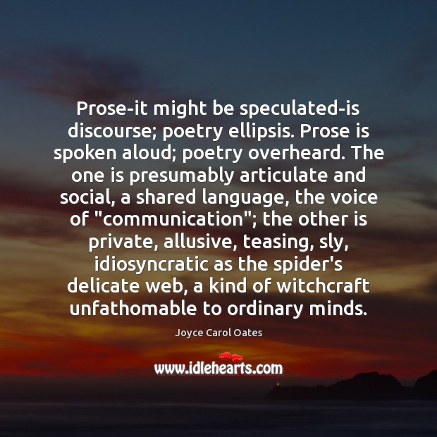Prose-it might be speculated-is discourse; poetry ellipsis. Prose is spoken aloud; poetry Joyce Carol Oates Picture Quote