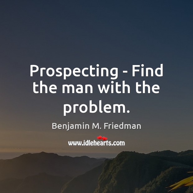 Prospecting – Find the man with the problem. Benjamin M. Friedman Picture Quote