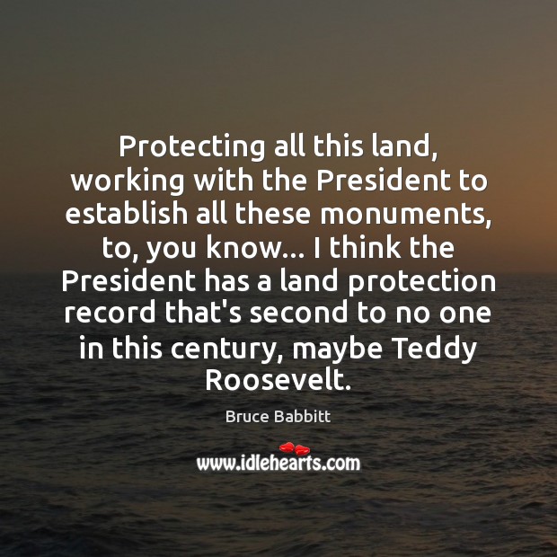 Protecting all this land, working with the President to establish all these 