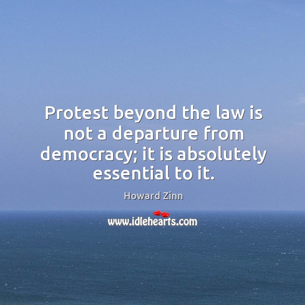 Protest beyond the law is not a departure from democracy; it is absolutely essential to it. Howard Zinn Picture Quote