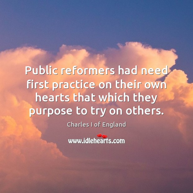 Public reformers had need first practice on their own hearts that which Charles I of England Picture Quote