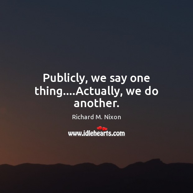 Publicly, we say one thing….Actually, we do another. Richard M. Nixon Picture Quote