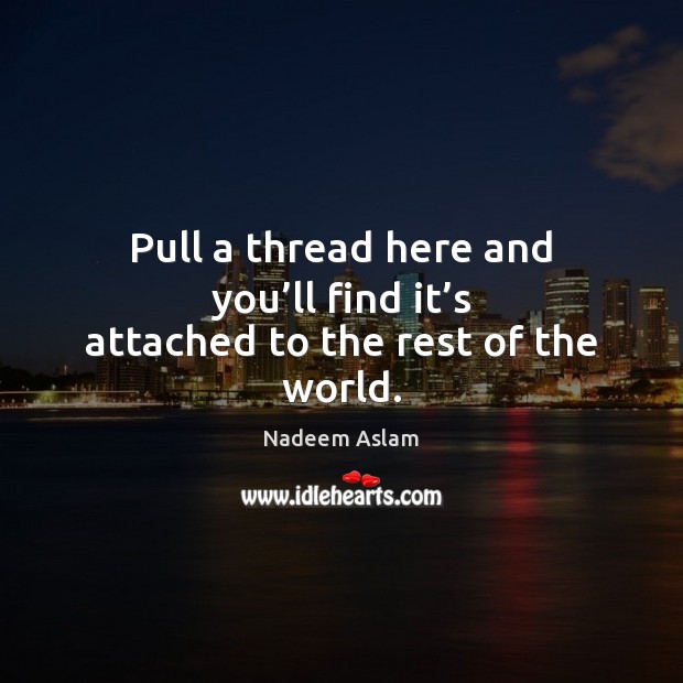 Pull a thread here and you’ll find it’s attached to the rest of the world. Nadeem Aslam Picture Quote