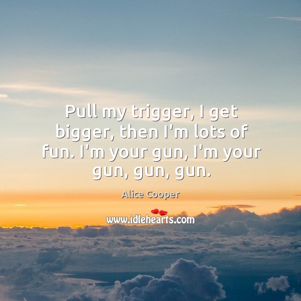 Pull my trigger, I get bigger, then I’m lots of fun. I’m your gun, I’m your gun, gun, gun. Alice Cooper Picture Quote