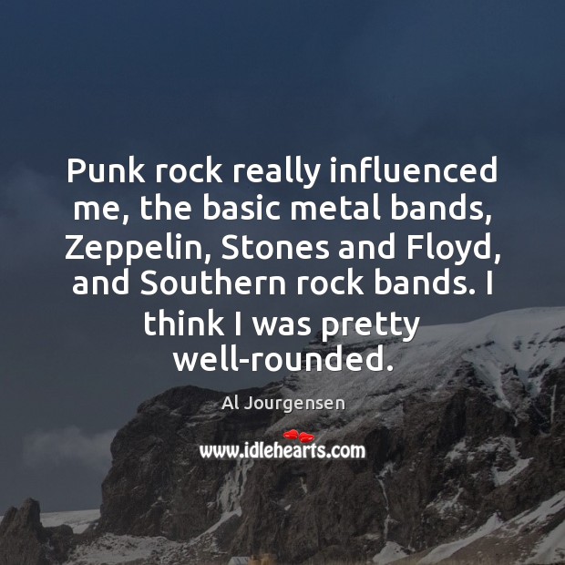 Punk rock really influenced me, the basic metal bands, Zeppelin, Stones and Image