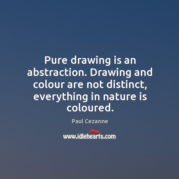 Pure drawing is an abstraction. Drawing and colour are not distinct, everything in nature is coloured. Paul Cezanne Picture Quote