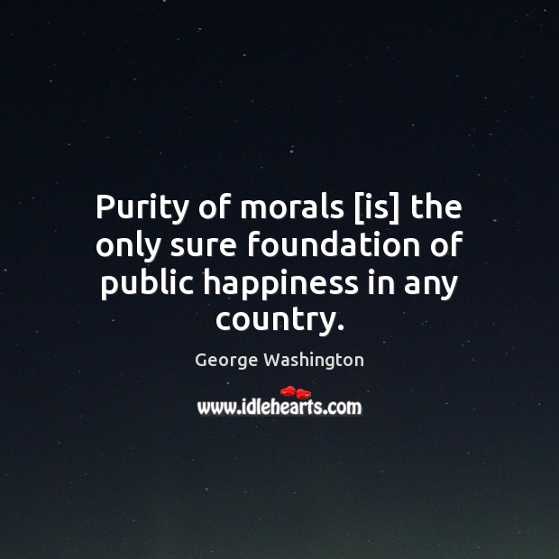 Purity of morals [is] the only sure foundation of public happiness in any country. George Washington Picture Quote