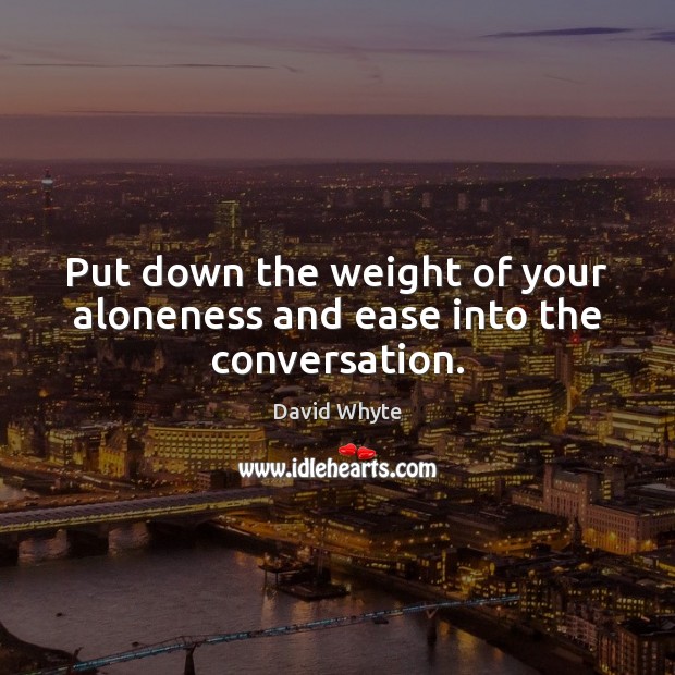 Put down the weight of your aloneness and ease into the conversation. David Whyte Picture Quote