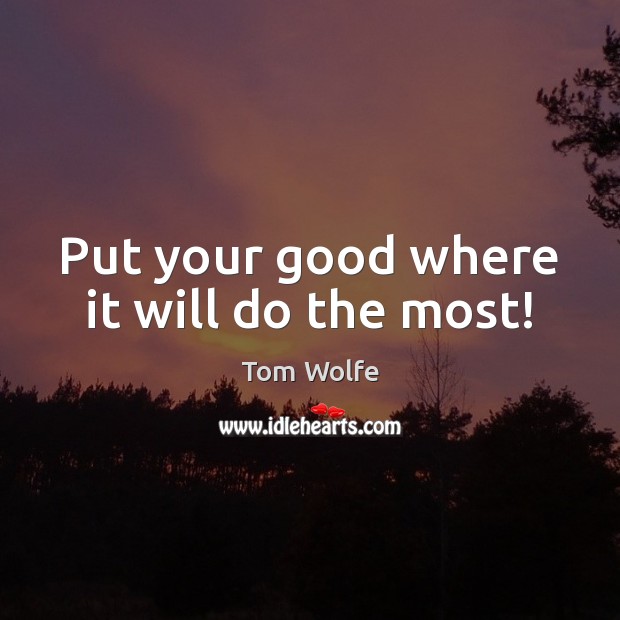 Put your good where it will do the most! Tom Wolfe Picture Quote