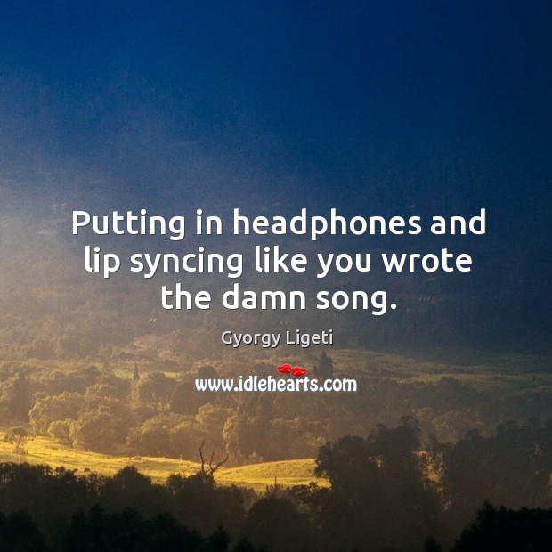 Putting in headphones and lip syncing like you wrote the damn song. Gyorgy Ligeti Picture Quote