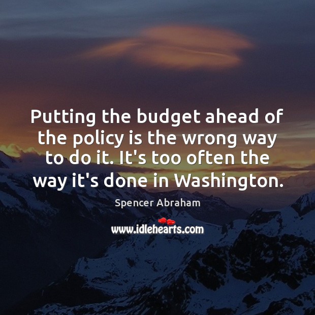 Putting the budget ahead of the policy is the wrong way to Spencer Abraham Picture Quote