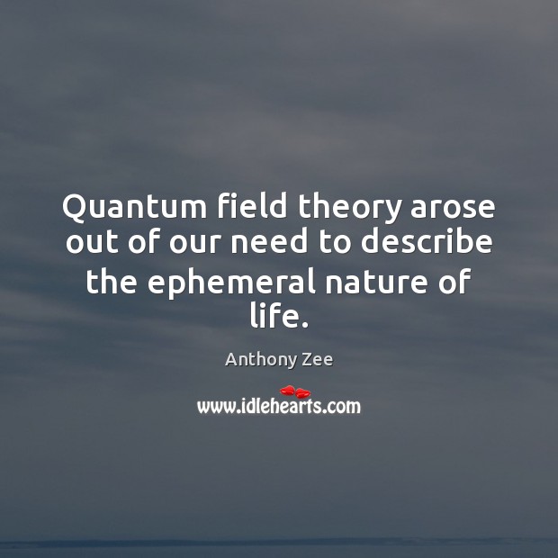 Quantum field theory arose out of our need to describe the ephemeral nature of life. 