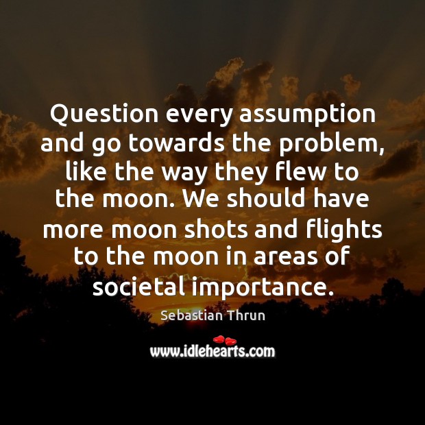 Question every assumption and go towards the problem, like the way they Image