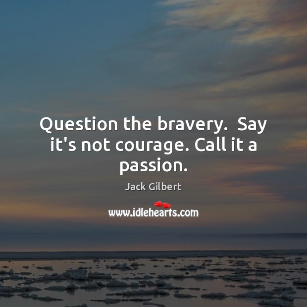 Question the bravery.  Say it’s not courage. Call it a passion. 