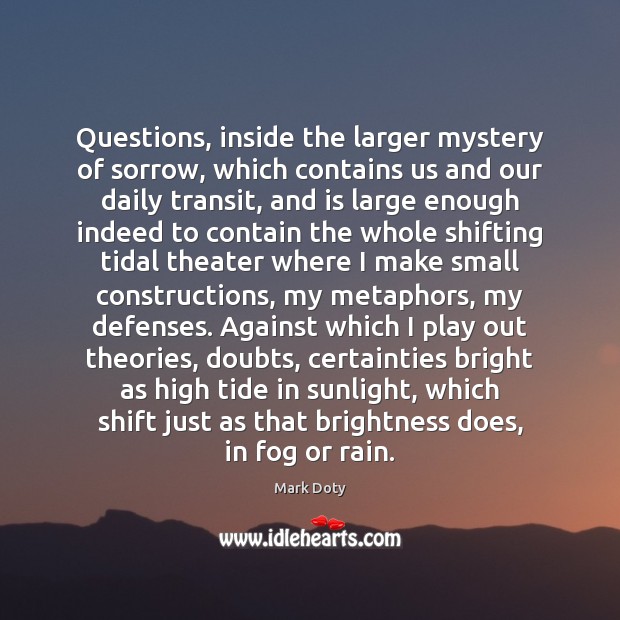 Questions, inside the larger mystery of sorrow, which contains us and our Mark Doty Picture Quote