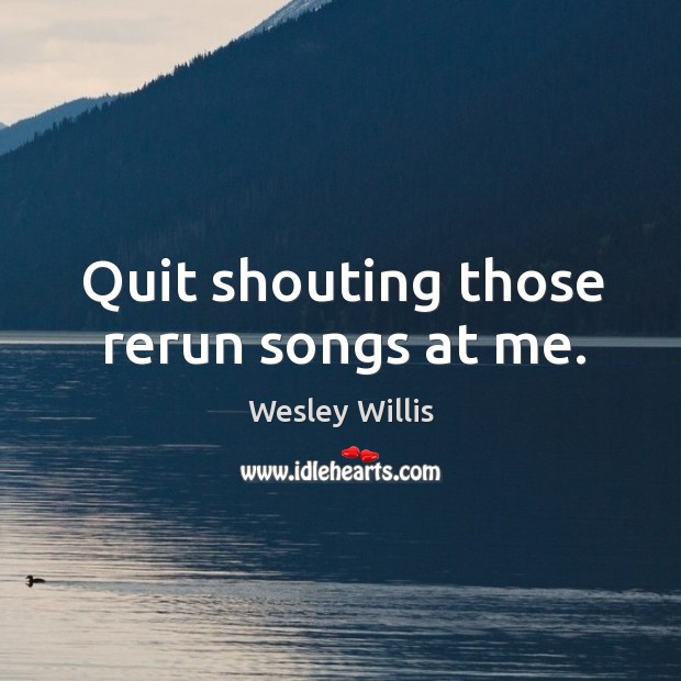 Quit shouting those rerun songs at me. Wesley Willis Picture Quote