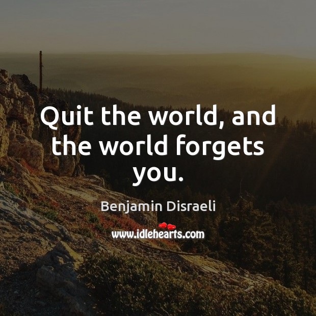 Quit the world, and the world forgets you. Benjamin Disraeli Picture Quote