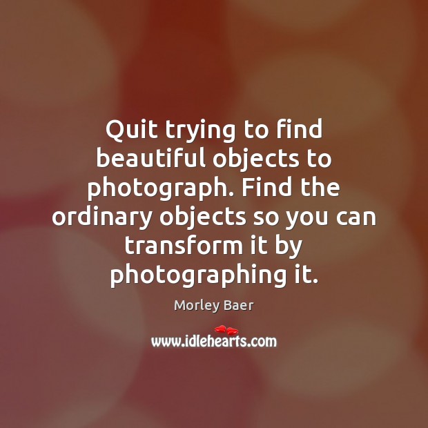Quit trying to find beautiful objects to photograph. Find the ordinary objects Image