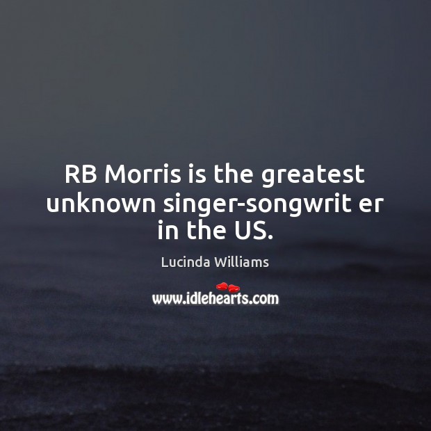 RB Morris is the greatest unknown singer-songwrit er in the US. Lucinda Williams Picture Quote