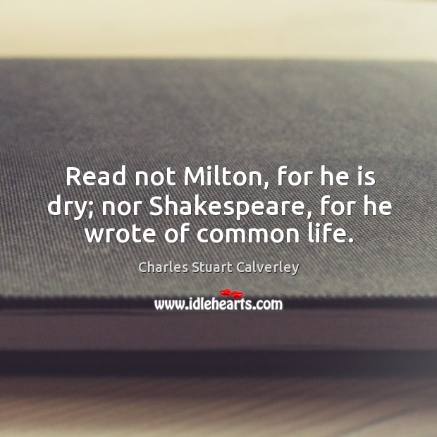 Read not milton, for he is dry; nor shakespeare, for he wrote of common life. Charles Stuart Calverley Picture Quote