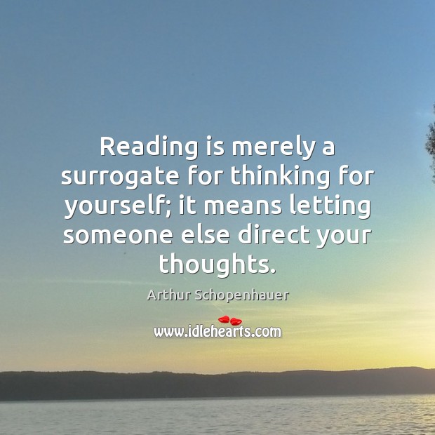Reading is merely a surrogate for thinking for yourself; it means letting Arthur Schopenhauer Picture Quote