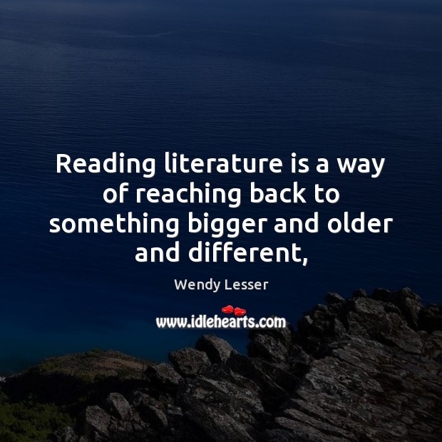 Reading literature is a way of reaching back to something bigger and older and different, Wendy Lesser Picture Quote