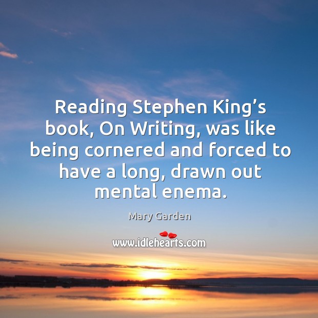 Reading stephen king’s book, on writing, was like being cornered and forced to have a long, drawn out mental enema. Mary Garden Picture Quote
