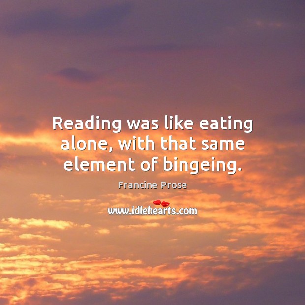 Reading was like eating alone, with that same element of bingeing. Francine Prose Picture Quote