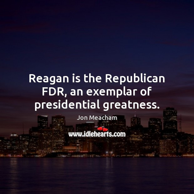 Reagan is the Republican FDR, an exemplar of presidential greatness. Jon Meacham Picture Quote
